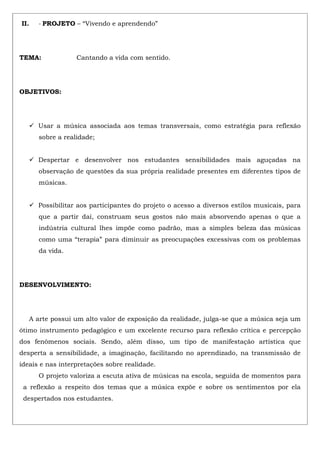 II. - PROJETO – “Vivendo e aprendendo”
TEMA: Cantando a vida com sentido.
OBJETIVOS:
 Usar a música associada aos temas transversais, como estratégia para reflexão
sobre a realidade;
 Despertar e desenvolver nos estudantes sensibilidades mais aguçadas na
observação de questões da sua própria realidade presentes em diferentes tipos de
músicas.
 Possibilitar aos participantes do projeto o acesso a diversos estilos musicais, para
que a partir daí, construam seus gostos não mais absorvendo apenas o que a
indústria cultural lhes impõe como padrão, mas a simples beleza das músicas
como uma “terapia” para diminuir as preocupações excessivas com os problemas
da vida.
DESENVOLVIMENTO:
A arte possui um alto valor de exposição da realidade, julga-se que a música seja um
ótimo instrumento pedagógico e um excelente recurso para reflexão crítica e percepção
dos fenômenos sociais. Sendo, além disso, um tipo de manifestação artística que
desperta a sensibilidade, a imaginação, facilitando no aprendizado, na transmissão de
ideais e nas interpretações sobre realidade.
O projeto valoriza a escuta ativa de músicas na escola, seguida de momentos para
a reflexão a respeito dos temas que a música expõe e sobre os sentimentos por ela
despertados nos estudantes.
 