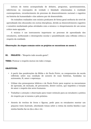 Leitura de textos acompanhada de debates, perguntas, questionamentos,
inferências às concepções de verdade e falsidade relacionadas à realidade
contemporânea, reconhecimento do processo de desenvolvimento racional e cognitivo
na história da humanidade e dos saberes por ele desenvolvido.
Os trabalhos realizados com música produzem de forma geral melhoria do nível de
aprendizado dos educandos em outras disciplinas, devido ao desenvolvimento cognitivo
e sensitivo mediatizado pelas atividades com a música e o despertamento de um senso
crítico mais aguçado.
A música é um instrumento importante no processo de aprendizado dos
estudantes, melhorando o desempenho escolar e possibilitando uma reflexão crítica a
respeito da realidade.
Observação: As etapas comuns entre os projetos se encontram no anexo I.
III. PROJETO – “Respeito todo mundo gosta”.
TEMA: Praticar o respeito mutuo em todo o tempo.
OBJETIVOS:
• A partir das ponderações da Bíblia e de Paulo Freire, os componentes da escola
refletirão sobre sua condição de autores de suas histórias, fundadas na
autonomia, fé, amor e esperança.
• Utilizar dos pressupostos bíblicos e de Paulo Freire para superar os mecanismos
de opressão, de exclusão, de preconceito, dentre outros, que impedem a vocação
de amor e respeito dos seres humanos.
• Trabalhar a atenção e observação para trazer estimulo para ao estudante a prática
do respeito por si mesmo e pelo próximo.
• Através de trechos de livros e figuras, pedir para os estudantes montar um
pequeno texto ilustrado, abordando temas sobre a rotina da minha família o que
minha família faz no dia a dia e etc.
 