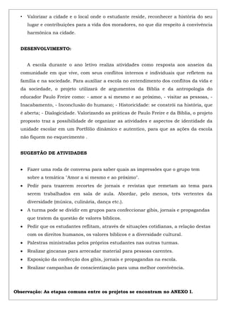 • Valorizar a cidade e o local onde o estudante reside, reconhecer a história do seu
lugar e contribuições para a vida dos moradores, no que diz respeito à convivência
harmônica na cidade.
DESENVOLVIMENTO:
A escola durante o ano letivo realiza atividades como resposta aos anseios da
comunidade em que vive, com seus conflitos internos e individuais que refletem na
família e na sociedade. Para auxiliar a escola no entendimento dos conflitos da vida e
da sociedade, o projeto utilizará de argumentos da Bíblia e da antropologia do
educador Paulo Freire como: - amor a si mesmo e ao próximo, - visitar as pessoas, -
Inacabamento, - Inconclusão do humano; - Historicidade: se constrói na história, que
é aberta; - Dialogicidade. Valorizando as práticas de Paulo Freire e da Bíblia, o projeto
proposto traz a possibilidade de organizar as atividades e aspectos de identidade da
unidade escolar em um Portfólio dinâmico e autentico, para que as ações da escola
não fiquem no esquecimento .
SUGESTÃO DE ATIVIDADES
Fazer uma roda de conversa para saber quais as impressões que o grupo tem
sobre a temática "Amor a si mesmo e ao próximo".
Pedir para trazerem recortes de jornais e revistas que remetam ao tema para
serem trabalhados em sala de aula. Abordar, pelo menos, três vertentes da
diversidade (música, culinária, dança etc.).
A turma pode se dividir em grupos para confeccionar gibis, jornais e propagandas
que tratem da questão de valores bíblicos.
Pedir que os estudantes reflitam, através de situações cotidianas, a relação destas
com os direitos humanos, os valores bíblicos e a diversidade cultural.
Palestras ministradas pelos próprios estudantes nas outras turmas.
Realizar gincanas para arrecadar material para pessoas carentes.
Exposição da confecção dos gibis, jornais e propagandas na escola.
Realizar campanhas de conscientização para uma melhor convivência.
Observação: As etapas comuns entre os projetos se encontram no ANEXO I.
 