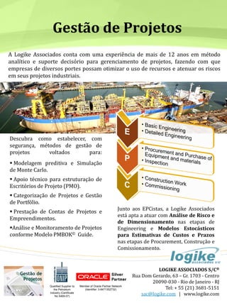 LOGIKE ASSOCIADOS S/C®
Rua Dom Gerardo, 63 – Gr. 1703 - Centro
20090-030 - Rio de Janeiro - RJ
Tel: + 55 (21) 3681-5151
sac@logike.com | www.logike.com
A Logike Associados conta com uma experiência de mais de 12 anos em método
analítico e suporte decisório para gerenciamento de projetos, fazendo com que
empresas de diversos portes possam otimizar o uso de recursos e atenuar os riscos
em seus projetos industriais.
Gestão de Projetos
Descubra como estabelecer, com
segurança, métodos de gestão de
projetos voltados para:
Modelagem preditiva e Simulação
de Monte Carlo.
Apoio técnico para estruturação de
Escritórios de Projeto (PMO).
Categorização de Projetos e Gestão
de Portfólio.
Prestação de Contas de Projetos e
Empreendimentos.
Análise e Monitoramento de Projetos
conforme Modelo PMBOK© Guide.
Junto aos EPCistas, a Logike Associados
está apta a atuar com Análise de Risco e
de Dimensionamento nas etapas de
Engineering e Modelos Estocásticos
para Estimativas de Custos e Prazos
nas etapas de Procurement, Construção e
Comissionamento.
Qualified Supplier to
the Petroleum
Industry (Certificate
No 5469-07)
Member of Oracle Partner Network
(Identifier: 3-8471352732)