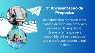 1° Apresentação da
1° Apresentação da
Proposta:
Proposta:
os estudantes precisam estar
cientes de tudo que envolve o
processo da sequência,
desde o tema que será
escolhido até os resultados
que o professor espera atingir
no final..
 