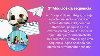 3° Módulos da sequência
3° Módulos da sequência
é o “corpo” da estratégia, ou seja,
a parte que será colocada em
prática durante a SD, como as
atividades, pesquisas e os
exercícios em geral. É essencial
que tudo que for desenvolvido
seja dinâmico, atrativo e siga uma
sequência lógica baseada nos
objetivos previamente definidos.
 