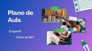 Plano de
Aula
Como se faz?
O que é?
 