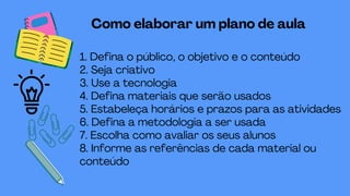 1. Defina o público, o objetivo e o conteúdo
2. Seja criativo
3. Use a tecnologia
4. Defina materiais que serão usados
5. Estabeleça horários e prazos para as atividades
6. Defina a metodologia a ser usada
7. Escolha como avaliar os seus alunos
8. Informe as referências de cada material ou
conteúdo
Como elaborar um plano de aula
 