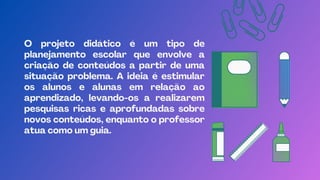 O projeto didático é um tipo de
planejamento escolar que envolve a
criação de conteúdos a partir de uma
situação problema. A ideia é estimular
os alunos e alunas em relação ao
aprendizado, levando-os a realizarem
pesquisas ricas e aprofundadas sobre
novos conteúdos, enquanto o professor
atua como um guia.
 