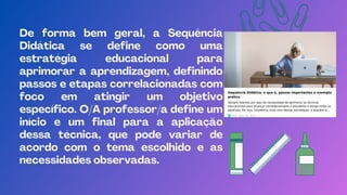 De forma bem geral, a Sequência
Didática se define como uma
estratégia educacional para
aprimorar a aprendizagem, definindo
passos e etapas correlacionadas com
foco em atingir um objetivo
específico. O/A professor/a define um
início e um final para a aplicação
dessa técnica, que pode variar de
acordo com o tema escolhido e as
necessidades observadas.
 