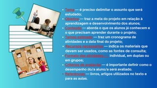 Tema — é preciso delimitar o assunto que será
estudado;
Objetivo — traz a meta do projeto em relação à
aprendizagem e desenvolvimento dos alunos;
Conteúdo — aborda o que os alunos já conhecem e
o que precisam aprender durante o projeto;
Tempo estimado — traz um cronograma de
atividades e a data final do projeto;
Recursos necessários — indica os materiais que
devem ser usados, como as fontes de consulta;
Formato das atividades — individual, em duplas ou
em grupos;
Critérios de avaliação — é importante definir como o
desempenho do/a aluno/a será avaliado.
Referências — livros, artigos utilizados no texto e
para as aulas.
 