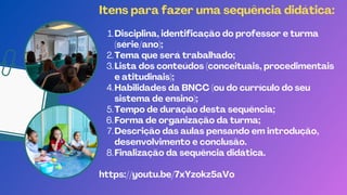 Disciplina, identificação do professor e turma
(série/ano);
Tema que será trabalhado;
Lista dos conteúdos (conceituais, procedimentais
e atitudinais);
Habilidades da BNCC (ou do currículo do seu
sistema de ensino);
Tempo de duração desta sequência;
Forma de organização da turma;
Descrição das aulas pensando em introdução,
desenvolvimento e conclusão.
Finalização da sequência didática.
Itens para fazer uma sequência didática:
1.
2.
3.
4.
5.
6.
7.
8.
https://youtu.be/7xYzokz5aVo
 