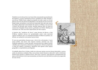 Também na arte da escrita os serranos têm-se projetado nacionalmente.
No Império, o jornal “Sentinela do Serro”, fundado em 1830, dirigido e
escrito por Teófilo Otoni, adquiriu projeção em todo o país, ao cerrar
fileiras em torno do advento da República e da adoção do voto universal.
Desde então, jornalistas e escritores de expressão têm sido uma marca
da cidade, adquirindo notoriedade não apenas em Minas, mas em todo
o Brasil. Em período mais recente, menção especial deve ser feita ao
romancista Oswaldo França Júnior, ganhador do Prêmio Walmap de
Literatura em 1969, dos mais importantes do País à época.
A história das “mulheres do Serro”, como Jacinta de Barros e Ana
D´África, também merece ser aprofundada, assim como merecem
registro mulheres que, na contemporaneidade, brilham na política, no
Direito, na culinária e em muitas outras áreas.
É com esse patrimônio humano que o Serro foi se formando. O ouro
quase findou, mas ficou uma riqueza enorme, presente nas suas
tradições populares e numa peculiar característica da cidade: formar
cidadãos que romperam as fronteiras e ganharam o Brasil, projetando
o nome da cidade e tornando-a referência não apenas como espaço
geográfico e arquitetônico privilegiado.
O trabalho deste livro é árduo, tendo em vista que muitos acervos foram destruídos e outros
estão em péssimas condições. Mas, com certeza, muito há para se descobrir sobre a belíssima
história que envolve a cidade do Serro. Para isso, é preciso, como fizeram os bandeirantes da
época, entrincheirar entre suas montanhas, na busca do ouro da história oculta e/ou esquecida
de suas terras.

 