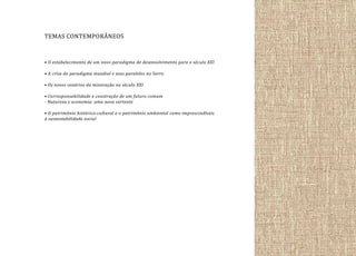 TEMAS CONTEMPORÂNEOS
• O estabelecimento de um novo paradigma de desenvolvimento para o século XXI
• A crise do paradigma mundial e seus paralelos no Serro
• Os novos cenários da mineração no século XXI
• Corresponsabilidade e construção de um futuro comum
- Natureza e economia: uma nova vertente
• O patrimônio histórico-cultural e o patrimônio ambiental como imprescindíveis
à sustentabilidade social

 