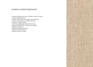 ACERVOS A SEREM PESQUISADOS
• Arquivo do Museu da Torre do Tombo, Lisboa, Portugal
• Arquivo Público Mineiro
• Arquivo Eclesiástico da Arquidiocese de Mariana
• Arquivo de paróquias na cidade e distritos
• Arquivo do Iepha e Iphan
• Arquivos particulares de famílias do Serro
• Acervo da UFMG, PUC e outras universidades
• Biblioteca Nacional
• Biblioteca Pública Luis Bessa
• Instituto Amilcar Martins
• Museus do Serro e região

 
