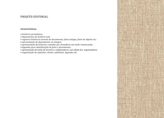 PROJETO EDITORIAL
Características:
• histórico-jornalístico;
• depoimentos de história oral;
• registros históricos através de documentos, fotos antigas, fotos de objetos etc;
• apresentação de depoimentos na íntegra;
• apresentação de histórias contadas por moradores em estilo romanceado;
• legendas para identificação de fotos e documentos;
• apresentação de textos de terceiros e colaboradores, com edição dos organizadores;
• organização de capítulos, títulos, subtítulos, legendas etc.

 