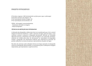 PROJETO FOTOGRÁFICO
Nº de fotos originais: 100 (incluindo foto ou fotos para capa e sobrecapa)
Nº de fotos de banco de imagens: 20
Nº de reproduções de fotos antigas: 30
Nº de reproduções de documentos: 10
TOTAL: 160 imagens, aproximadamente.
- Tratamento de todas as imagens
- Edição fotográfica
TÉCNICAS DE OBTENÇÃO DAS FOTOGRAFIAS:
A obtenção das fotografias e dados deve levar em consideração que o livro conterá
imagens de diversas temáticas, a saber: natureza do lugar, gente do lugar e seus
costumes, animais e pássaros e fotografia documental. Deverão ser utilizadas
diferentes técnicas, compatíveis com o tipo de imagem a ser capturada. Exemplos:
ambiente de estúdio para fotos de documentos ou reprodução de fotografias
antigas e fotografia com iluminação artificial, para obtenção de ‘portraits’ de
pessoas influentes ou mesmo de pessoas representativas da gente do lugar.
Nas fotos de natureza serão adotadas técnicas de longa exposição, de fotografia
noturna, de fotografia infravermelha e as necessárias para a obtenção de imagens
impactantes, que representem o espírito do livro.

 