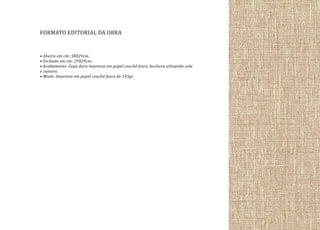 FORMATO EDITORIAL DA OBRA
• Aberto em cm: 58X29cm.
• Fechado em cm: 29X29cm.
• Acabamento: Capa dura impressa em papel couchê fosco, bochura utlizando cola
e costura.
• Miolo: Impresso em papel couchê fosco de 145gr.

 