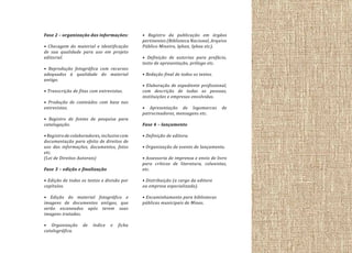 Fase 2 – organização das informações:
• Checagem do material e identificação
de sua qualidade para uso em projeto
editorial.
• Reprodução fotográfica com recursos
adequados à qualidade do material
antigo.
• Transcrição de fitas com entrevistas.
• Produção de conteúdos com base nas
entrevistas.
• Registro de fontes de pesquisa para
catalogação.
• Registro de colaboradores, inclusive com
documentação para efeito de direitos de
uso das informações, documentos, fotos
etc.
(Lei de Direitos Autorais)

• Registro da publicação em órgãos
pertinentes (Biblioteca Nacional, Arquivo
Público Mineiro, Iphan, Iphea etc).
• Definição de autorias para prefácio,
texto de apresentação, prólogo etc.
• Redação final de todos os textos.
• Elaboração de expediente profissional,
com descrição de todas as pessoas,
instituições e empresas envolvidas.
• Apresentação de logomarcas
patrocinadores, mensagens etc.

de

Fase 4 – lançamento
• Definição de editora.
• Organização de evento de lançamento.

Fase 3 – edição e finalização

• Assessoria de imprensa e envio de livro
para críticos de literatura, colunistas,
etc.

• Edição de todos os textos e divisão por
capítulos.

• Distribuição (a cargo da editora
ou empresa especializada).

• Edição do material fotográfico e
imagens de documentos antigos, que
serão escaneados após terem suas
imagens tratadas.

• Encaminhamento para bibliotecas
públicas municipais de Minas.

• Organização
catalográfica.

de

índice

e

ficha

 