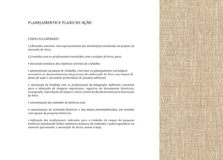 PLANEJAMENTO E PLANO DE AÇÃO
ETAPAS PLELIMINARES
1) Reuniões setoriais com representantes das instituições envolvidas no projeto de
execução do livro;
2) reuniões com os profissionais envolvidos com o projeto do livro, para:
• discussão temática dos objetivos centrais do trabalho;
• apresentação da pauta de trabalho, com base no planejamento estratégico
necessário ao desenvolvimento do processo de elaboração do livro, nas etapas do
plano de ação e nas metas primordiais do produto editorial;
• realização de briefing com os profissionais de fotografia, definindo conceitos
para a obtenção de imagens expressivas, registros de documentos históricos,
iconografia, reprodução de mapas e outros materiais fundamentais para ilustração
do livro;
• conceituação do conteúdo de história oral;
• conceituação do conteúdo histórico e das metas preestabelecidas, em reunião
com equipe de pesquisa histórica;
• definição dos profissionais indicados para o trabalho de campo da pesquisa
histórica, envolvendo linhas temáticas da busca de conteúdo e ações específicas no
universo que envolve o município do Serro, ontem e hoje;

 