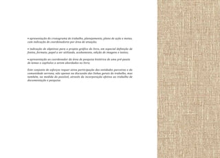 • apresentação do cronograma de trabalho, planejamento, plano de ação e metas,
com indicação de coordenadores por área de atuação;
• indicação de objetivos para o projeto gráfico do livro, em especial definição de
fontes, formato, papel a ser utilizado, acabamento, edição de imagens e textos;
• apresentação ao coordenador da área de pesquisa histórica de uma pré-pauta
de temas e capítulos a serem abordados no livro;
Este conjunto de esforços requer ativa participação das entidades parceiras e da
comunidade serrana, não apenas na discussão das linhas gerais do trabalho, mas
também, na medida do possível, através da incorporação efetiva ao trabalho de
documentação e pesquisa.

 
