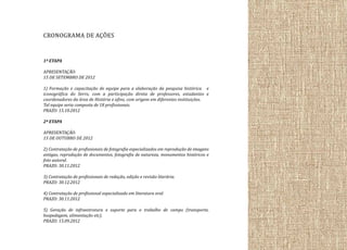 CRONOGRAMA DE AÇÕES
1ª ETAPA
APRESENTAÇÃO:
15 DE SETEMBRO DE 2012
1) Formação e capacitação de equipe para a elaboração da pesquisa histórica e
iconográfica do Serro, com a participação direta de professores, estudantes e
coordenadores da área de História e afins, com origem em diferentes instituições.
Tal equipe seria composta de 18 profissionais.
PRAZO: 15.10.2012
2ª ETAPA
APRESENTAÇÃO:
15 DE OUTUBRO DE 2012
2) Contratação de profissionais de fotografia especializados em reprodução de imagens
antigas, reprodução de documentos, fotografia de natureza, monumentos históricos e
foto autoral.
PRAZO: 30.11.2012
3) Contratação de profissionais de redação, edição e revisão literária.
PRAZO: 30.12.2012
4) Contratação de profissional especializado em literatura oral.
PRAZO: 30.11.2012
5) Geração de infraestrutura e suporte para o trabalho de campo (transporte,
hospedagem, alimentação etc).
PRAZO: 15.09.2012

 