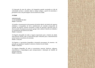 11) Apuração de casos da cultura e do imaginário popular enraizados na vida da
comunidade serrana e contados desde os tempos antigos, a partir de entrevistas e
gravações in loco com personagens vivos da história da cidade.
3ª ETAPA
APRESENTAÇÃO:
15 DE DEZEMBRO DE 2013
PRAZO: 15.05.2013
12) Análise e levantamento de documentos da história oficial e da história de registros
simbólicos e iconográficos do Serro, estabelecendo um conteúdo enriquecedor do
trabalho de pesquisa, inclusive norteando as etapas de apuração. Apuração junto às
diversas fontes de pesquisa que possam agregar valor cultural e literário ao trabalho e
ao entendimento da histórica da cidade.
PRAZO: 15.06.2013
13) Registro fotográfico de todos os lugares importantes para a história da cidade,
especialmente aqueles onde se desenrolaram fatos relevantes para o desenvolvimento
social, humano e econômico do município.
PRAZO: 15.06.2013
14) Registro e reproduções fotográficas retratando personagens do presente e do
passado, que ajudaram e ajudam a construir a história viva da cidade.
PRAZO: 15.06.2013
15) Registro fotográfico de todos os monumentos naturais, históricos, religiosos,
arquitetônicos e arqueológicos, para enriquecimento e ilustração do trabalho de
pesquisa histórica.
PRAZO: 15.06.2013

 