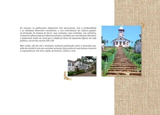 No entanto, as publicações disponíveis não apresentam, com a profundidade
e as múltiplas dimensões necessárias, a rica contribuição da cultura popular
na formação do homem do Serro: seus costumes, suas tradições, sua culinária,
ricamente influenciada por diferentes fontes, e também sua contribuição libertária
e intelectual, tendo em vista que a cidade foi berço de expoentes figuras da vida
política e social dos séculos XIX e XX.
Mais ainda: não há, até o momento, nenhuma publicação sobre o município que,
além de retratá-lo em suas variadas vertentes, faça justiça às suas belezas naturais
e arquitetônicas. Um livro, enfim, de história, cultura e arte.

 