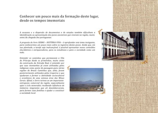 Conhecer um pouco mais da formação deste lugar,
desde os tempos imemoriais
A escassez e a dispersão de documentos e de estudos também dificultam a
identificação ou apresentação dos povos ancestrais que viveram na região, muito
antes da chegada dos portugueses.
A proposta do livro SERRO – HISTÓRIA VIVA – é aprofundar este tema instigante,
para conhecermos um pouco mais sobre os registros destes povos. Ainda que, em
sua plenitude, a tarefa seja inalcançável, é possível apresentar novos conteúdos
elucidativos e enriquecedores, para os estudiosos e para a sociedade como um
todo.
Entender os caminhos que permeavam a Vila
do Príncipe desde os primórdios, muito antes
da construção da Estrada Real, é entender por
que suas montanhas já eram utilizadas pelos
indígenas como ponto de passagem para várias
regiões do Brasil. Caminhos que, aliás, foram
posteriormente utilizados pelos tropeiros e que
ajudaram a formar a identidade sociocultural
e econômica de uma extensa área das Minas
Gerais. Afinal, o Serro tornou-se um importante
entreposto comercial da região, especialmente
após o ciclo minerador, recebendo influência de
inúmeros imigrantes que ali desembarcaram,
para formar suas famílias e ajudar a constituir
a sociedade local.

 