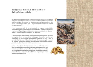 As riquezas minerais na construção
da história da cidade
As riquezas minerais, em especial o ouro e o diamante, nortearam a ocupação
da região e despertaram a cobiça que fez com que Portugal dedicasse atenção
especial ao lugar. Acredita-se até que foi o ouro da região do Serro que
ajudou a reconstruir Lisboa, após o trágico terremoto ocorrido na capital
portuguesa, em 1749.
O ouro presente no solo do Serro, localizado em pequena profundidade,
corria em abundância pelos leitos do Jequitinhonha – que nasce na cidade –
e outros rios. À grande quantidade, aliava-se a sua qualidade. Em algumas
lavras, o mineral chegava a atingir 23 ou 24 quilates.
A ourivesaria logo se tornou uma atividade econômica importante. Técnicas
estrangeiras foram introduzidas na cidade, que desenvolveu também sua
arte própria no ofício, criando, por exemplo, os adornos em coco e ouro. A
partir do final dos anos 1720, a descoberta de diamante na região promove
um controle ainda mais rigoroso da Coroa sobre suas riquezas minerais,
gerando um clima de enorme violência contra o povo.
Assim, a abundância dos recursos minerais, se tinha tudo para
gerar um intenso desenvolvimento da região, acabou por servir aos
interesses da nobreza europeia. O ouro e o diamante eram levados
em grandes quantidades para Portugal e, de lá, para outros países,
principalmente a Inglaterra. Sem falar nos impostos que eram
cobrados por sua extração.

 