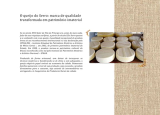 O queijo do Serro: marca de qualidade
transformada em patrimônio imaterial
Se no século XVIII falar da Vila do Príncipe era, antes de mais nada,
falar de suas riquezas auríferas, a partir do século XX o Serro passou
a se confundir com o seu queijo. A qualidade excepcional do produto
levou ao seu reconhecimento internacional e à sua declaração pelo
IEPHA/MG – Instituto Estadual do Patrimônio Histórico e Artístico
de Minas Gerais -, em 2002, de primeiro patrimônio imaterial do
Estado. Em 2008, o produto tornou-se patrimônio cultural do
Brasil, reconhecido como tal pelo Instituto do Patrimônio Histórico
e Artístico Nacional – IPHAN.
Produzido de forma artesanal, sem deixar de incorporar as
técnicas modernas e beneficiando-se de clima e solo adequados, o
queijo adquiriu papel central na economia da cidade. Numerosas
famílias passaram a viver de sua produção, seja escoando o produto
diretamente para o consumo, seja através de intermediários ou
entregando-o à Cooperativa de Produtores Rurais da cidade.

 