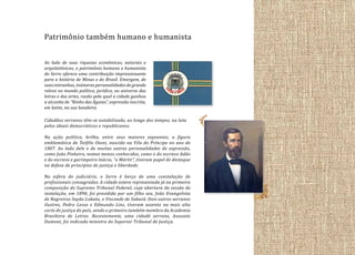 Patrimônio também humano e humanista
Ao lado de suas riquezas econômicas, naturais e
arquitetônicas, o patrimônio humano e humanista
do Serro oferece uma contribuição impressionante
para a história de Minas e do Brasil. Emergem, de
suas entranhas, inúmeras personalidades de grande
relevo no mundo político, jurídico, no universo das
letras e das artes, razão pela qual a cidade ganhou
a alcunha de “Ninho das Águias”, expressão inscrita,
em latim, na sua bandeira.
Cidadãos serranos têm-se notabilizado, ao longo dos tempos, na luta
pelos ideais democráticos e republicanos.
Na ação política, brilha, entre seus maiores expoentes, a figura
emblemática de Teófilo Otoni, nascido na Vila do Príncipe no ano de
1807. Ao lado dele e de muitas outras personalidades de expressão,
como João Pinheiro, nomes menos conhecidos, como o do escravo Adão
e do escravo e garimpeiro Inácio, “o Mártir”, tiveram papel de destaque
na defesa de princípios de justiça e liberdade.
Na esfera do judiciário, o Serro é berço de uma constelação de
profissionais consagrados. A cidade esteve representada já na primeira
composição do Supremo Tribunal Federal, cuja abertura da sessão de
instalação, em 1890, foi presidida por um filho seu, João Evangelista
de Negreiros Sayão Lobato, o Visconde de Sabará. Dois outros serranos
ilustres, Pedro Lessa e Edmundo Lins, tiveram assento na mais alta
corte de justiça do país, sendo o primeiro também membro da Academia
Brasileira de Letras. Recentemente, uma cidadã serrana, Assusete
Dumont, foi indicada ministra do Superior Tribunal de Justiça.

 