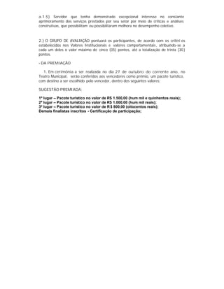 a.1.5) Servidor que tenha demonstrado excepcional interesse no constante
aprimoramento dos serviços prestados por seu setor por meio de críticas e análises
construtivas, que possibilitam ou possibilitaram melhora no desempenho coletivo.
2.) O GRUPO DE AVALIAÇÃO pontuará os participantes, de acordo com os critéri os
estabelecidos nos Valores Institucionais e valores comportamentais, atribuindo-se a
cada um deles o valor máximo de cinco (05) pontos, até a totalização de trinta (30)
pontos.
- DA PREMIAÇÃO
1. Em cerimônia a ser realizada no dia 27 de outubro do corrente ano, no
Teatro Municipal, serão conferidos aos vencedores como prêmio, um pacote turístico,
com destino a ser escolhido pelo vencedor, dentro dos seguintes valores:
SUGESTÃO PREMIADA:
1º lugar – Pacote turístico no valor de R$ 1.500,00 (hum mil e quinhentos reais);
2º lugar – Pacote turístico no valor de R$ 1.000,00 (hum mil reais);
3º lugar – Pacote turístico no valor de R$ 800,00 (oitocentos reais);
Demais finalistas inscritos - Certificação de participação;
 