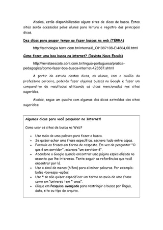 Abaixo, estão disponibilizados alguns sites de dicas de busca. Estes
sites serão acessados pelos alunos para leitura e registro das principais
dicas.
Dez dicas para poupar tempo ao fazer buscas na web (TERRA)
http://tecnologia.terra.com.br/interna/0,,OI1987108-EI4804,00.html
Como fazer uma boa busca na internet? (Revista Nova Escola)
http://revistaescola.abril.com.br/lingua-portuguesa/pratica-
pedagogica/como-fazer-boa-busca-internet-423567.shtml
A partir do estudo destas dicas, os alunos, com o auxílio da
professora parceira, poderão fazer algumas buscas no Google e fazer um
comparativo de resultados utilizando as dicas mencionadas nos sites
sugeridos.
Abaixo, segue um quadro com algumas das dicas extraídas dos sites
sugeridos:
Algumas dicas para você pesquisar na Internet!
Como usar os sites de busca na Web?
 Use mais de uma palavra para fazer a busca.
 Se quiser achar uma frase específica, escreva tudo entre aspas.
 Formule as frases em forma de resposta. Em vez de perguntar "O
que é um servidor", escreva "um servidor é".
 Abandone o Google quando encontrar uma página especializada no
assunto que lhe interessa. Tente seguir as referências que você
encontrar por lá.
 Use o sinal de menos (hífen) para eliminar palavras. Por exemplo:
bolsa –bovespa –ações
 Use * se não quiser especificar um termo no meio de uma frase
como em “universo tem * anos”.
 Clique em Pesquisa avançada para restringir a busca por língua,
data, site ou tipo de arquivo.
 