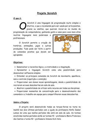 Projeto Scratch
O que é:
Scratch é uma linguagem de programação muito simples e
intuitiva, o que a recomenda para ser usada por principiantes,
jovens ou adultos, que queiram iniciar-se no mundo da
programação de computadores, ganhando gosto e asas para voos mais altos
noutras linguagens mais poderosas e
profissionais.
O Scratch permite a criação de
histórias, animações, jogos e outras
produções. Tudo pode ser feito a partir
de comandos prontos que devem ser
agrupados.
Objetivos:
 Desenvolver o raciocínio lógico, a criatividade e a imaginação.
 Apresentar a linguagem Scratch como uma possibilidade para
desenvolver softwares simples.
 Entender os principais comandos do Scratch de movimento, aparência,
som e controle (repetição e condição).
 Proporcionar aos alunos novas aprendizagens, dando a possibilidade de
recriarem as suas descobertas em sala de aula.
 Mostrar a possibilidade de utilizar este recurso em todas as disciplinas.
 Proporcionar momentos de concentração para o desenvolvimento dos
comandos e o trabalho em equipe para compartilharem novas descobertas.
Sobre o Projeto:
O projeto será desenvolvido todas as terças-feiras no turno na
manhã nos dois últimos períodos com a ajuda da professora Ninfa Isabel
Lemos de Lima que nestes períodos não está em sala de aula. As turmas
envolvidas nestes períodos serão as turmas 41 – professora Maria Francisca
dos Santos e turma 42 – professora Simone Kich Holz.
O
 