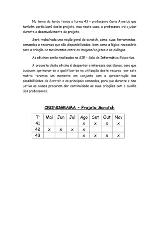 No turno da tarde temos a turma 43 – professora Carla Almeida que
também participará deste projeto, mas neste caso, a professora irá ajudar
durante o desenvolvimento do projeto.
Será trabalhada uma noção geral do scratch, como: suas ferramentas,
comandos e recursos que são disponibilizados, bem como a lógica necessária
para a criação de movimentos entre as imagens/objetos e os diálogos.
As oficinas serão realizadas na SIE – Sala de Informática Educativa.
A proposta desta oficina é despertar o interesse dos alunos, para que
busquem aprimorar-se e qualificar-se na utilização deste recurso, por este
motivo teremos um momento em conjunto com a apresentação das
possibilidades do Scratch e os principais comandos, para que durante o Ano
Letivo os alunos procurem dar continuidade as suas criações com o auxilio
dos professores.
CRONOGRAMA – Projeto Scratch
T: Mai Jun Jul Ago Set Out Nov
41 x x x x
42 x x x x
43 x x x x
 