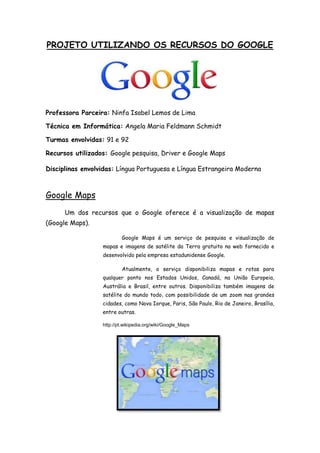 PROJETO UTILIZANDO OS RECURSOS DO GOOGLE
Professora Parceira: Ninfa Isabel Lemos de Lima
Técnica em Informática: Angela Maria Feldmann Schmidt
Turmas envolvidas: 91 e 92
Recursos utilizados: Google pesquisa, Driver e Google Maps
Disciplinas envolvidas: Língua Portuguesa e Língua Estrangeira Moderna
Google Maps
Um dos recursos que o Google oferece é a visualização de mapas
(Google Maps).
Google Maps é um serviço de pesquisa e visualização de
mapas e imagens de satélite da Terra gratuito na web fornecido e
desenvolvido pela empresa estadunidense Google.
Atualmente, o serviço disponibiliza mapas e rotas para
qualquer ponto nos Estados Unidos, Canadá, na União Europeia,
Austrália e Brasil, entre outros. Disponibiliza também imagens de
satélite do mundo todo, com possibilidade de um zoom nas grandes
cidades, como Nova Iorque, Paris, São Paulo, Rio de Janeiro, Brasília,
entre outras.
http://pt.wikipedia.org/wiki/Google_Maps
 