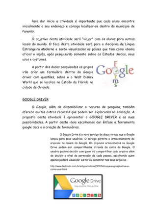 Para dar início a atividade é importante que cada aluno encontre
inicialmente o seu endereço e consiga localizar-se dentro do município de
Panambi.
O objetivo desta atividade será “viajar” com os alunos para outros
locais do mundo. O foco desta atividade será para a disciplina de Língua
Estrangeira Moderna e serão visualizados os países que tem como idioma
oficial o inglês, após pesquisarão somente sobre os Estados Unidos, seus
usos e costumes.
A partir dos dados pesquisados os grupos
irão criar um formulário dentro do Google
driver com questões, sobre o a Walt Disney
World que se localiza no Estado da Flórida na
cidade de Orlando.
GOOGLE DRIVER
O Google, além de disponibilizar o recurso de pesquisa, também
oferece muitos outros recursos que podem ser explorados na educação. A
proposta desta atividade é apresentar o GOOGLE DRIVER e as suas
possibilidades. A partir desta ideia escolhemos dar ênfase a ferramenta
google docs e a criação de formulários.
O Google Drive é o novo serviço de disco virtual que o Google
lançou para seus usuários. O serviço permite o armazenamento de
arquivos na nuvem do Google. Os arquivos armazenados no Google
Drive podem ser compartilhados através da conta do Google. O
usuário poderá decidir com quem irá compartilhar cada arquivo além
de decidir o nível de permissão de cada pessoa, escolhendo quem
apenas poderá visualizar editar ou comentar nos seus arquivos.
http://www.techtudo.com.br/artigos/noticia/2012/04/o-que-e-google-drive-e-
como-usar.html
 