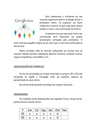 Para conhecerem e utilizarem um dos
recursos disponíveis dentro do Google Driver a
professora Ninfa, irá organizar um texto
colaborativo (conto), na qual cada aluno deverá
acessar e fazer a sua contribuição na história.
O momento em que cada aluno fará a sua
contribuição será organizado em grupos
previamente sorteados pela professora. O
texto terá uma sequência lógica de um conto que é a narrativa enfatizada na
sala de aula.
Nesta atividade, além de estarem conhecendo um recurso novo da
internet também estarão trabalhando gêneros literários, produção textual,
regras ortográficas, concordância, etc.
SOCIALIZAÇÃO DO TRABALHO
No dia da socialização as turmas envolvidas no projeto (91 e 92) das
disciplinas de Inglês e Português terão um momento especial de
apresentação de seus contos.
Os contos serão postados nos blogs das turmas e da escola.
CRONOGRAMA
Os trabalhos serão desenvolvidos nas segundas-feiras, terças-feiras,
quintas-feiras e sextas-feiras.
T: Jun Jul Ago Set Out Nov
91 x x x x X
92 x x x x X
 