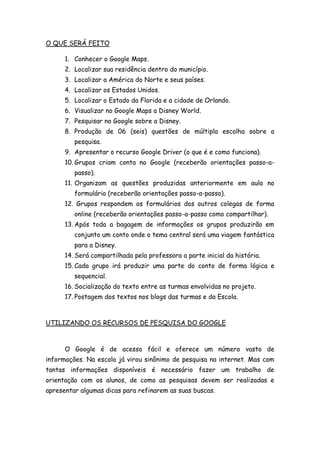 O QUE SERÁ FEITO
1. Conhecer o Google Maps.
2. Localizar sua residência dentro do município.
3. Localizar a América do Norte e seus países.
4. Localizar os Estados Unidos.
5. Localizar o Estado da Florida e a cidade de Orlando.
6. Visualizar no Google Maps a Disney World.
7. Pesquisar no Google sobre a Disney.
8. Produção de 06 (seis) questões de múltipla escolha sobre a
pesquisa.
9. Apresentar o recurso Google Driver (o que é e como funciona).
10. Grupos criam conta no Google (receberão orientações passo-a-
passo).
11. Organizam as questões produzidas anteriormente em aula no
formulário (receberão orientações passo-a-passo).
12. Grupos respondem os formulários dos outros colegas de forma
online (receberão orientações passo-a-passo como compartilhar).
13. Após toda a bagagem de informações os grupos produzirão em
conjunto um conto onde o tema central será uma viagem fantástica
para a Disney.
14. Será compartilhada pela professora a parte inicial da história.
15. Cada grupo irá produzir uma parte do conto de forma lógica e
sequencial.
16. Socialização do texto entre as turmas envolvidas no projeto.
17. Postagem dos textos nos blogs das turmas e da Escola.
UTILIZANDO OS RECURSOS DE PESQUISA DO GOOGLE
O Google é de acesso fácil e oferece um número vasto de
informações. Na escola já virou sinônimo de pesquisa na internet. Mas com
tantas informações disponíveis é necessário fazer um trabalho de
orientação com os alunos, de como as pesquisas devem ser realizadas e
apresentar algumas dicas para refinarem as suas buscas.
 
