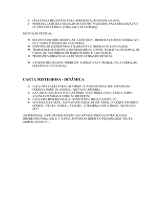  COLETÂNEA DE CONTOS PARA APRESENTAÇÃO PELOS ALUNOS;
 PESQUISA, LEITURA E SELEÇÃO DE CONTOS VARIADOS PARA ORGANIZAÇÃO
DE UMA COLETÂNEA (PARA SALA DE LEITURA).
PRODUÇÃO TEXTUAL:
 RECONTO, INFERIR, MODIFICAR A HISTÓRIA; MODIFICAR O FOCO NARRATIVO
DE 1ª PARA 2ª PESSOA OU VICE-VERSA.
 IDENTIFICAR ELEMENTOS DA NARRATIVA E FIGURAS DE LINGUAGEM;
 TRABALHAR EM EQUIPE A DIVERSIDADE DE CONOS: REALISTA, FICCIONAL, DE
FADAS, DE ASSOMBRAÇÃO MARAVILHOSO E FANTÁSTICO.
 PRODUZIR NARRATIVAS A PARTIR DE LETRAS DE MÚSICAS.
,
 A PARTIR DE IMAGENS PRODUZIR NARRATIVAS E TRABALHAR A CORREÇÃO
COLETIVA E INDIVIDUAL.
CARTA MISTERIOSA - DINÂMICA
1- FAÇA UMA CARTA PARA UM AMIGO CUJO NOME DEVE SER CITADO EM
CÓDIGO ( NOME DE ANIMAL, FRUTA OU ÁRVORE),
2- NA CARTA DESCREVA O LUGAR ONDE VOCÊ MORA, O QUE EXISTE, COMO
VIVEM AS PESSOAS E COMO SE DIVERTEM.
3- FAÇA UMA DESCRIÇÃO SUA (REMETENTE) DO QUE GOSTA, TC...,
4- NO FINAL DA CARTA, AO INVÉS DE COLOCAR SEU NOME, COLOQUE UM NOME
CÓDIGO – FRUTA, ANIMAL, ÁRVORE... E TERMINA COM A FRASE: “QUEM SOU
EU?”.
AO TERMINAR, O PROFESSOR RECEBE AS CARTAS E TROCAS ENTRE ALUNOS
DIFERENTES PARA LER E A TURMA ADIVINHAR QUEM É O PERSONAGEM “FRUTA,
ANIMAL, PLANTA”...
 