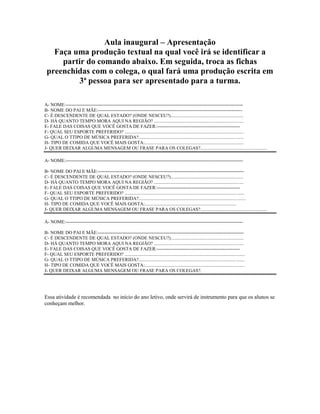 Aula inaugural – Apresentação
Faça uma produção textual na qual você irá se identificar a
partir do comando abaixo. Em seguida, troca as fichas
preenchidas com o colega, o qual fará uma produção escrita em
3ª pessoa para ser apresentado para a turma.
A- NOME:-----------------------------------------------------------------------------------------------------------------
B- NOME DO PAI E MÃE:--------------------------------------------------------------------------------------------
C- É DESCENDENTE DE QUAL ESTADO? (ONDE NESCEU?)..............................................................
D- HÁ QUANTO TEMPO MORA AQUI NA REGIÃO? ............................................................................
E- FALE DAS COISAS QUE VOCÊ GOSTA DE FAZER:-----------------------------------------------------
F- QUAL SEU ESPORTE PREFERIDO? .....................................................................................................
G- QUAL O TTIPO DE MÚSICA PREFERIDA?.........................................................................................
H- TIPO DE COMIDA QUE VOCÊ MAIS GOSTA:....................................................................................
J- QUER DEIXAR ALGUMA MENSAGEM OU FRASE PARA OS COLEGAS?.........................................................
A- NOME:-----------------------------------------------------------------------------------------------------------------
B- NOME DO PAI E MÃE:---------------------------------------------------------------------------------------------
C- É DESCENDENTE DE QUAL ESTADO? (ONDE NESCEU?)..............................................................
D- HÁ QUANTO TEMPO MORA AQUI NA REGIÃO? ............................................................................
E- FALE DAS COISAS QUE VOCÊ GOSTA DE FAZER:-----------------------------------------------------
F- QUAL SEU ESPORTE PREFERIDO? ......................................................................................................
G- QUAL O TTIPO DE MÚSICA PREFERIDA?...........................................................................................
H- TIPO DE COMIDA QUE VOCÊ MAIS GOSTA:..............................................................................
J- QUER DEIXAR ALGUMA MENSAGEM OU FRASE PARA OS COLEGAS?.........................................................
A- NOME:-----------------------------------------------------------------------------------------------------------------
B- NOME DO PAI E MÃE:---------------------------------------------------------------------------------------------
C- É DESCENDENTE DE QUAL ESTADO? (ONDE NESCEU?)..............................................................
D- HÁ QUANTO TEMPO MORA AQUI NA REGIÃO? ............................................................................
E- FALE DAS COISAS QUE VOCÊ GOSTA DE FAZER:-----------------------------------------------------
F- QUAL SEU ESPORTE PREFERIDO? ......................................................................................................
G- QUAL O TTIPO DE MÚSICA PREFERIDA?..........................................................................................
H- TIPO DE COMIDA QUE VOCÊ MAIS GOSTA:.....................................................................................
J- QUER DEIXAR ALGUMA MENSAGEM OU FRASE PARA OS COLEGAS?.
Essa atividade é recomendada no início do ano letivo, onde servirá de instrumento para que os alunos se
conheçam melhor.
 