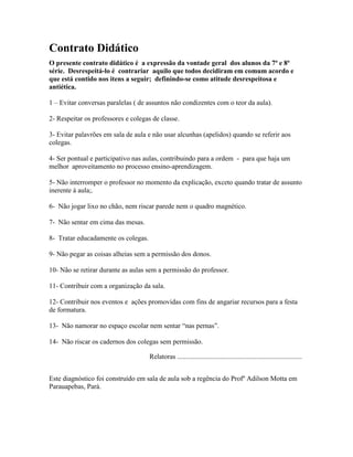 Contrato Didático
O presente contrato didático é a expressão da vontade geral dos alunos da 7ª e 8ª
série. Desrespeitá-lo é contrariar aquilo que todos decidiram em comum acordo e
que está contido nos itens a seguir; definindo-se como atitude desrespeitosa e
antiética.
1 – Evitar conversas paralelas ( de assuntos não condizentes com o teor da aula).
2- Respeitar os professores e colegas de classe.
3- Evitar palavrões em sala de aula e não usar alcunhas (apelidos) quando se referir aos
colegas.
4- Ser pontual e participativo nas aulas, contribuindo para a ordem - para que haja um
melhor aproveitamento no processo ensino-aprendizagem.
5- Não interromper o professor no momento da explicação, exceto quando tratar de assunto
inerente à aula;.
6- Não jogar lixo no chão, nem riscar parede nem o quadro magnético.
7- Não sentar em cima das mesas.
8- Tratar educadamente os colegas.
9- Não pegar as coisas alheias sem a permissão dos donos.
10- Não se retirar durante as aulas sem a permissão do professor.
11- Contribuir com a organização da sala.
12- Contribuir nos eventos e ações promovidas com fins de angariar recursos para a festa
de formatura.
13- Não namorar no espaço escolar nem sentar “nas pernas”.
14- Não riscar os cadernos dos colegas sem permissão.
Relatoras ........................................................................
Este diagnóstico foi construído em sala de aula sob a regência do Profº Adilson Motta em
Parauapebas, Pará.
 