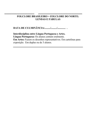 ...................................... ........................................................
FOLCLORE BRASILEIRO = FOLCLORE DO NORTE:
LENDAS E FÁBULAS
DATA DE CULMINÂNCIA:........./........./............. .
Interdisciplina entre Língua Portuguesa e Artes.
Língua Portuguesa: Os alunos contam oralmente.
Em Artes: Fazem os desenhos representativos. Em cartolinas para
exposição. Em duplas ou de 3 alunos.
 