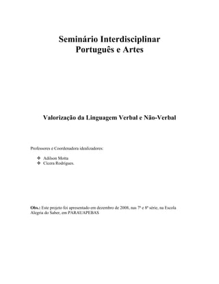 Seminário Interdisciplinar
Português e Artes
Valorização da Linguagem Verbal e Não-Verbal
Professores e Coordenadora idealizadores:
 Adilson Motta
 Cícera Rodrigues.
Obs.: Este projeto foi apresentado em dezembro de 2008, nas 7ª e 8ª série, na Escola
Alegria do Saber, em PARAUAPEBAS
 
