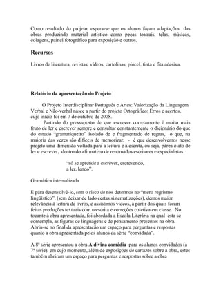 Como resultado do projeto, espera-se que os alunos façam adaptações das
obras produzindo material artístico como peças teatrais, telas, músicas,
colagens, painel fotográfico para exposição e outros.
Recursos
Livros de literatura, revistas, vídeos, cartolinas, pincel, tinta e fita adesiva.
Relatório da apresentação do Projeto
O Projeto Interdisciplinar Português e Artes: Valorização da Linguagem
Verbal e Não-verbal nasce a partir do projeto Ortográfico: Erros e acertos,
cujo início foi em 7 de outubro de 2008.
Partindo do pressuposto de que escrever corretamente é muito mais
fruto de ler e escrever sempre e consultar constantemente o dicionário do que
do estudo “gramatiqueiro” isolado de e fragmentado de regras, o que, na
maioria das vezes são difíceis de memorizar, - é que desenvolvemos nesse
projeto uma dimensão voltada para a leitura e a escrita, ou seja, párea o ato de
ler e escrever, dentro do afirmativo de renomados escritores e especialistas:
“só se aprende a escrever, escrevendo,
a ler, lendo”.
Gramática internalizada
E para desenvolvê-lo, sem o risco de nos determos no “mero regrismo
lingüístico”, (sem deixar de lado certas sistematizações), demos maior
relevância à leitura de livros, e assistimos vídeos, a partir dos quais foram
feitas produções textuais com reescrita e correções coletiva em classe. No
tocante à obra apresentada, foi abordada a Escola Literária na qual esta se
contempla, as figuras de linguagens e de pensamento presentes na obra.
Abriu-se no final da apresentação um espaço para perguntas e respostas
quanto a obra apresentada pelos alunos da série “convidada”.
A 8ª série apresentou a obra A divina comédia para os alunos convidados (a
7ª série), em cujo momento, além de exposições de cartazes sobre a obra, estes
também abriram um espaço para perguntas e respostas sobre a obra
 
