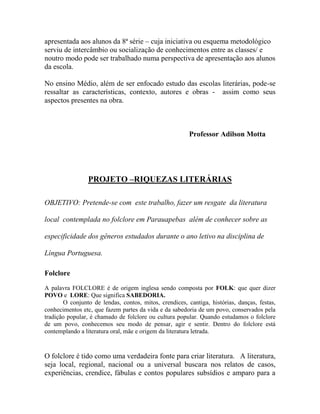 apresentada aos alunos da 8ª série – cuja iniciativa ou esquema metodológico
serviu de intercâmbio ou socialização de conhecimentos entre as classes/ e
noutro modo pode ser trabalhado numa perspectiva de apresentação aos alunos
da escola.
No ensino Médio, além de ser enfocado estudo das escolas literárias, pode-se
ressaltar as características, contexto, autores e obras - assim como seus
aspectos presentes na obra.
Professor Adilson Motta
PROJETO –RIQUEZAS LITERÁRIAS
OBJETIVO: Pretende-se com este trabalho, fazer um resgate da literatura
local contemplada no folclore em Parauapebas além de conhecer sobre as
especificidade dos gêneros estudados durante o ano letivo na disciplina de
Língua Portuguesa.
Folclore
A palavra FOLCLORE é de origem inglesa sendo composta por FOLK: que quer dizer
POVO e LORE: Que significa SABEDORIA.
O conjunto de lendas, contos, mitos, crendices, cantiga, histórias, danças, festas,
conhecimentos etc, que fazem partes da vida e da sabedoria de um povo, conservados pela
tradição popular, é chamado de folclore ou cultura popular. Quando estudamos o folclore
de um povo, conhecemos seu modo de pensar, agir e sentir. Dentro do folclore está
contemplando a literatura oral, mãe e origem da literatura letrada.
O folclore é tido como uma verdadeira fonte para criar literatura. A literatura,
seja local, regional, nacional ou a universal buscara nos relatos de casos,
experiências, crendice, fábulas e contos populares subsídios e amparo para a
 