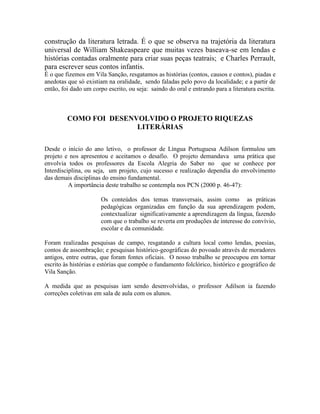 construção da literatura letrada. É o que se observa na trajetória da literatura
universal de William Shakeaspeare que muitas vezes baseava-se em lendas e
histórias contadas oralmente para criar suas peças teatrais; e Charles Perrault,
para escrever seus contos infantis.
É o que fizemos em Vila Sanção, resgatamos as histórias (contos, causos e contos), piadas e
anedotas que só existiam na oralidade, sendo faladas pelo povo da localidade; e a partir de
então, foi dado um corpo escrito, ou seja: saindo do oral e entrando para a literatura escrita.
COMO FOI DESENVOLVIDO O PROJETO RIQUEZAS
LITERÁRIAS
Desde o início do ano letivo, o professor de Língua Portuguesa Adilson formulou um
projeto e nos apresentou e aceitamos o desafio. O projeto demandava uma prática que
envolvia todos os professores da Escola Alegria do Saber no que se conhece por
Interdisciplina, ou seja, um projeto, cujo sucesso e realização dependia do envolvimento
das demais disciplinas do ensino fundamental.
A importância deste trabalho se contempla nos PCN (2000 p. 46-47):
Os conteúdos dos temas transversais, assim como as práticas
pedagógicas organizadas em função da sua aprendizagem podem,
contextualizar significativamente a aprendizagem da língua, fazendo
com que o trabalho se reverta em produções de interesse do convívio,
escolar e da comunidade.
Foram realizadas pesquisas de campo, resgatando a cultura local como lendas, poesias,
contos de assombração; e pesquisas histórico-geográficas do povoado através de moradores
antigos, entre outras, que foram fontes oficiais. O nosso trabalho se preocupou em tornar
escrito às histórias e estórias que compõe o fundamento folclórico, histórico e geográfico de
Vila Sanção.
A medida que as pesquisas iam sendo desenvolvidas, o professor Adilson ia fazendo
correções coletivas em sala de aula com os alunos.
 