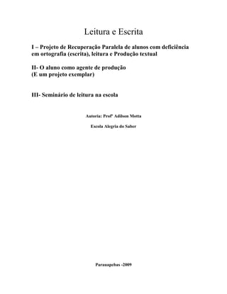 Leitura e Escrita
I – Projeto de Recuperação Paralela de alunos com deficiência
em ortografia (escrita), leitura e Produção textual
II- O aluno como agente de produção
(E um projeto exemplar)
III- Seminário de leitura na escola
Autoria: Profº Adilson Motta
Escola Alegria do Saber
Parauapebas -2009
 