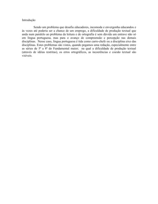 Introdução
Sendo um problema que desafia educadores, incomoda e envergonha educandos e
às vezes até poderia ser a chance de um emprego, a dificuldade de produção textual que
anda num paralelo ao problema da leitura e de ortografia é sem dúvida um entrave não só
em língua portuguesa, mas para o avanço de compreensão e percepção nas demais
disciplinas. Nesse caso, língua portuguesa é tida como carro-chefe ou a disciplina eixo das
disciplinas. Estes problemas são vistos, quando pegamos uma redação, especialmente entre
as séries de 5ª a 8ª do Fundamental maior; na qual a dificuldade de produção textual
(através de idéias restritas), os erros ortográficos, as incoerências e coesão textual são
visíveis.
 