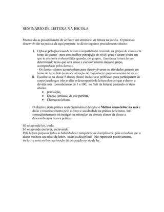 SEMINÁRIO DE LEITURA NA ESCOLA
Muitas são as possibilidades de se fazer um seminário de leitura na escola. O processo
desenvolvido na prática da aqui proposta se dá no seguinte procedimento abaixo:
I. Opta-se pelo processo de leitura compartilhado reunindo os grupos de alunos em
torno de quatro - para uma melhor percepção do nível, grau e desenvoltura em
que se encontra o aluno-leitor quando, em grupos, fazerem a leitura de um
determinado texto que será único e exclusivamente daquele grupo,
acompanhado pelos demais.
- Os demais alunos acompanham para desenvolverem as atividades grupais em
torno do texto lido (com socialização de respostas) e questionamento do texto.
II. Escolhe-se na classe 5 alunos (bons) inclusive o professor para participarem do
corpo jurado que irão avaliar o desempenho da leitura dos colegas e darem a
devida nota (considerando de 1 a 100; no fluir da leitura) pautando os itens
abaixo:
 pontuação,
 Dicção (emissão de voz perfeita,
 Clareza na leitura.
O objetivo desta prática neste Seminário é detectar o Melhor aluno leitor da sala e
dá-lo o reconhecimento pelo esforço e assiduidade na prática de leituras. Isto
conseqüentemente irá instigar ou estimular os demais alunos da classe a
desenvolverem mais a prática.
Só se aprende ler, lendo.
Só se aprende escrever, escrevendo.
Pela leitura perpassa todas as habilidades e competências disciplinares; pois a medida que o
aluno melhora seu nível de leitor, todas as disciplinas irão repercutir positivamente,
inclusive uma melhor aceleração de percepção no ato de ler.
 