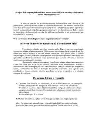 I – Projeto de Recuperação Paralela de alunos com deficiência em ortografia (escrita),
leitura e Produção textual
A leitura e a escrita são as duas ferramentas indispensáveis para a formação do
grande leitor, possíveis futuro escritor e excelente profissional. O contínuo contato com
essas duas práticas possibilitam resolver as deficiências ortográficas de leitura e produção
textual. Acrescentando-se é claro, pesquisas vocabulares em dicionários que darão a mente
os ingredientes indispensáveis através das palavras conhecidas e seu semantismo, que
tornarão fértil e produtiva.
“Um vocabulário limitado põe barreira ao pensamento dos homens”.
Enterrar ou resolver o problema? Tá em nossas mãos
O verdadeiro educador escolhe a segunda opção. Deparei-me com uma situação
inerente em sala de aula em meados de 2006, quando corrigia a produção textual de um dos
alunos em revisão coletiva e um dos alunos contou-me que queria saber a fórmula
atitudinal para sanar os problemas de ortografia e deficiências em produção textual que este
apresentava desde séries anteriores e que persistiam; pois cursava a 8ª série, e existiam
muitos outros em situações similares.
Questionei-o sobre as antecedentes situações em sala de aula em anos anteriores
e este me falou que as produções textuais anteriores eram simplesmente frisadas e
destacadas no texto e entregues de volta sem uma devida correção coletiva que despertasse
nesses, a consciência do erro e a definição do conserto a ser feito. Isso significa que,
guardando os textos, estariam também guardando os erros ortográficos e a situação
estanque do problema.
Dicas para leitura e reescrita
a) Os alunos lêem histórias em sala de aula (de início: histórias curtas) – e em seguida:
eu releio ditando até três parágrafos para correção e revisão em sala de aula
(trocando os cadernos , e eles mesmos marcando e corrigindo os erros dos colegas.
(em grupo de até duas pessoas). Competição para saber quem comete menos erros
ortográficos).
Recomendado para 5ª e 6ª série.
b) O aluno ler um texto, reflete sobre ele e reescreve em suas próprias palavras.
Obs.: Os textos mais adequados para essa prática são histórias, contos, crônicas,
romances, peça teatral, poemas (interpretação) piadas, fábulas e similares. (7ª/8ª).
 