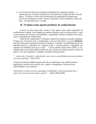 c) Usar resumos de obras (já existentes) e biografias dos respectivos autores - e
repasso para que os alunos comentem em suas palavras o sentido (da obra e vida do
autor). E remeter a visão crítica da obra para um significado de mundo atual.
Ou ler com entonação os textos: resumo e biografia/ e fazer comentários críticos da
obra. RECOMENDADO PARA 7ª A 8ª SÉRIE.
II - O aluno como agente produtor de conhecimento
É triste ver uma escola onde o aluno é visto apenas como agente reprodutor de
conhecimentos e idéias. Como alguém que apenas interpreta o que os autores dizem; como
se esses alunos não tivessem a possibilidade, a capacidade e direito de também ser co-auto,
autor e ou produtor de conhecimento.
Além de lhe comprometer a formação, implica-lhe também na questão cidadania.
É lógico que você possa estar se perguntando o que esse fato tenha a ver com cidadania.
Pois bem, procurarei responder nas possíveis palavras: É grande a possibilidade de que um
indivíduo passivo e reprodutor nas páginas venha a se tornar passivo e reprodutor nos
capítulos da realidade social que o cerca. E nesse sentido, Paulo Freire (2003, p. 13),
estabelecendo essa relação palavra-mundo diz que a leitura do mundo precede a leitura da
palavra. Ou seja, linguagem e realidade se prendem dinamicamente.
“...ensinar não é transferir conhecimentos, mas criar as possibilidades para sua produção
ou a sua construção.” (idem 1997)
Aescola só constrói cidadãos quando estes não só reproduzam, mas também produza
significados, interfira no(s) texto(s), crie, amplie e ressignifique à vida nos textos,
transformando-os em contextos.
“Subestimar os alunos em suas capacidades e habilidades é uma forma podar-lhes a
chance de crescerem como sujeitos capazes”. Adilson Motta/2006.
 