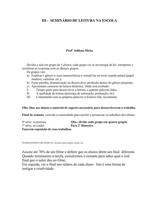 III - SEMINÁRIO DE LEITURA NA ESCOLA
Profº Adilson Motta
Dividir a sala em grupo de 5 alunos; cada grupo vai se encarregar de ler, interpretar e
socializar as respostas com os demais grupos.
Os grupos vão:
a) Explicar o gênero e suas características e remetê-las no texto usando painel (papel
madeira, cartolina etc.);
b) Fazer paródia, dramatização ou desenvolver produção dentro do gênero proposto;
c) Apresentam concurso de leitura dinâmica. Onde será avaliado:
I- Tempo gasto para desenvolver a leitura, e quantas palavras lidas;
II- A qualidade da leitura (presença de entonação, pontuação, etc)
III- Comentando com as próprias palavras a história lida, recontando.
Obs: Dou aos alunos o material de suporte necessário para desenvolverem o trabalho.
Final de semana: convida a comunidade para assistir e presenciar os trabalhos dos alunos.
8ª série: só poemas Obs.: divide cada grupo em quatro grupos
7ª série: só cordel Para 2º Bimestre.
Fazerem exposição de seus trabalhos.
TRABALHANDO COM FILME (S) –novelas, peças teatrais, contos, etc
Assiste até 70% de um filme e definir que os alunos dêem um final diferente.
Quando terminarem a tarefa, assistiremos o restante para saber qual o real
final que o autor deu ao filme.
Em seguida, ver o final nos relatos de cada aluno. Isto é uma forma de
instigar a criatividade.
 
